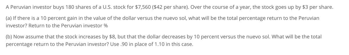 A Peruvian investor buys 180 shares of a U.S. stock for $7,560 ($42 per share). Over the course of a year, the stock goes up by $3 per share.
(a) If there is a 10 percent gain in the value of the dollar versus the nuevo sol, what will be the total percentage return to the Peruvian
investor? Return to the Peruvian investor %
(b) Now assume that the stock increases by $8, but that the dollar decreases by 10 percent versus the nuevo sol. What will be the total
percentage return to the Peruvian investor? Use .90 in place of 1.10 in this case.