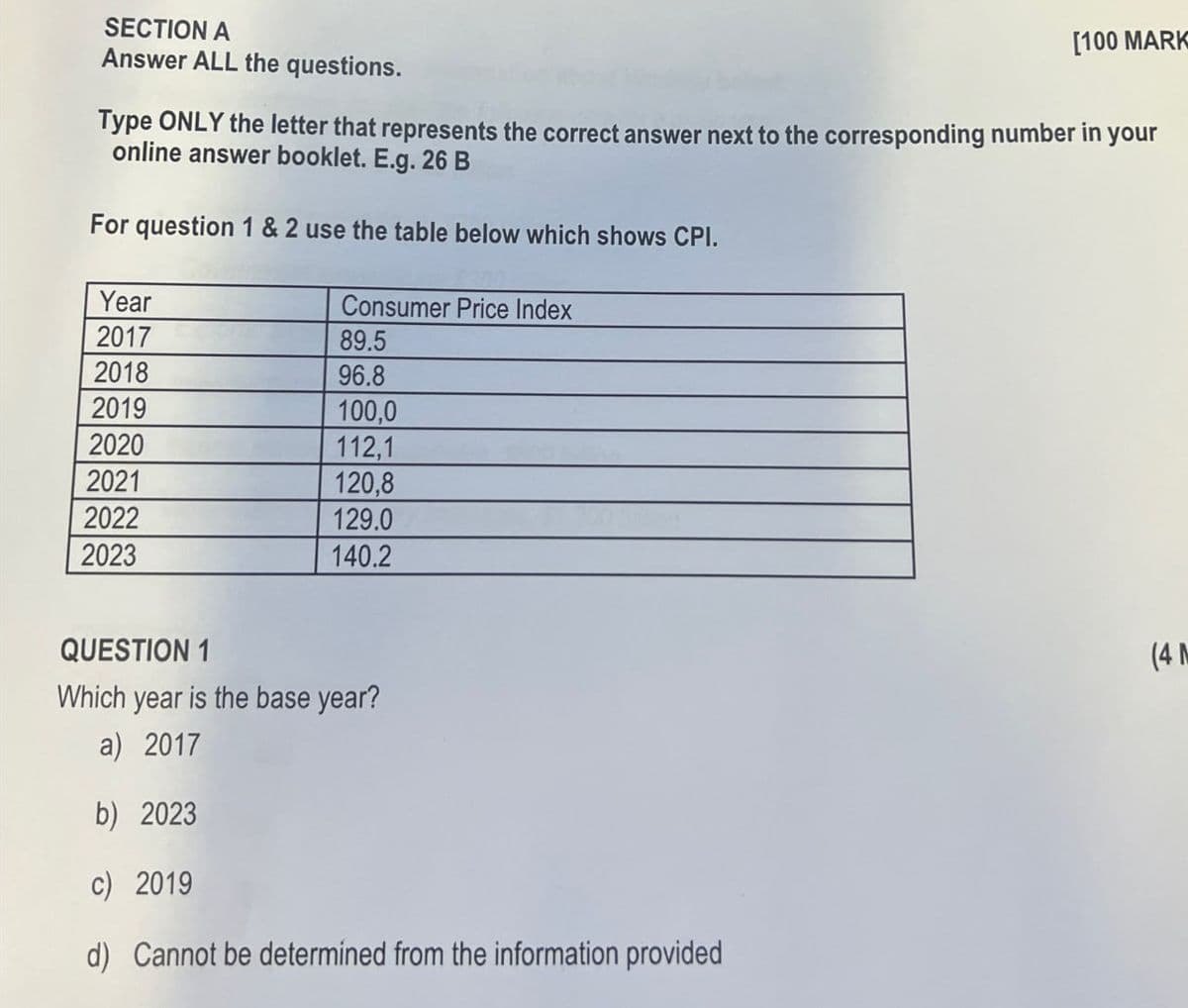 [100 MARK
SECTION A
Answer ALL the questions.
Type ONLY the letter that represents the correct answer next to the corresponding number in your
online answer booklet. E.g. 26 B
For question 1 & 2 use the table below which shows CPI.
Year
Consumer Price Index
2017
89.5
2018
96.8
2019
100,0
2020
112,1
2021
120,8
2022
129.0
2023
140.2
QUESTION 1
Which year is the base year?
a) 2017
b) 2023
c) 2019
d) Cannot be determined from the information provided
(4 M