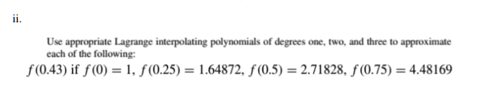 Use appropriate Lagrange interpolating polynomials of degrees one, two, and three to approximate
each of the following:
f(0.43) if f(0) = 1, ƒ(0.25) = 1.64872, ƒ (0.5) = 2.71828, ƒ (0.75) = 4.48169
%3D
