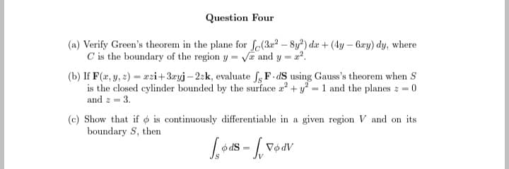 Question Four
(a) Verify Green's theorem in the plane for fe(3a2-8y2) da +(4y - 6xy) dy, where
C is the boundary of the region y = √ and
Y
=
(b) If F(x, y, z)= azi+3ayj-22k, evaluate J, F-dS using Gauss's theorem when S
is the closed cylinder bounded by the surface a² + y2 = 1 and the planes z = 0
and z = 3.
(c) Show that if is continuously differentiable in a given region V and on its
boundary S, then
føds
dS
= √₁ 760
Vødv