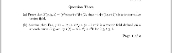 Question Three
(a) Prove that F(x, y, z) = (y² cos z+z³)i+(2y sin a-4)j+(3a2+2)k is a conservative
vector field.
(b) Assume that F(x, y, z) = ei +rej + (z + 1)e-k is a vector field defined on a
smooth curve C given by r(t) = ti+t²j+t³k for 0 ≤ t ≤ 1.
Page 1 of 2