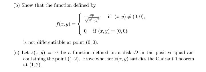 (b) Show that the function defined by
ay
if (x, y) = (0,0),
√x²+y²
f(x, y) =
{
0
if (x, y) = (0,0)
is not differentiable at point (0, 0).
(c) Let z(x, y) = x be a function defined on a disk D in the positive quadrant
containing the point (1,2). Prove whether z(x, y) satisfies the Clairaut Theorem
at (1,2).