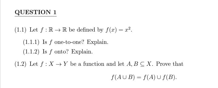 QUESTION 1
(1.1) Let f: R→ R be defined by f(x) = r².
(1.1.1) Is f one-to-one? Explain.
(1.1.2) Is f onto? Explain.
(1.2) Let f: X→ Y be a function and let A, B C X. Prove that
f(AUB) = f(A) U ƒ(B).