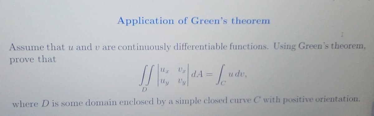 Application of Green's theorem
Assume that u and u are continuously differentiable functions. Using Green's theorem,
prove that
JS
D
Ur
Vy
dA=
u dv,
where D is some domain enclosed by a simple closed curve C with positive orientation.