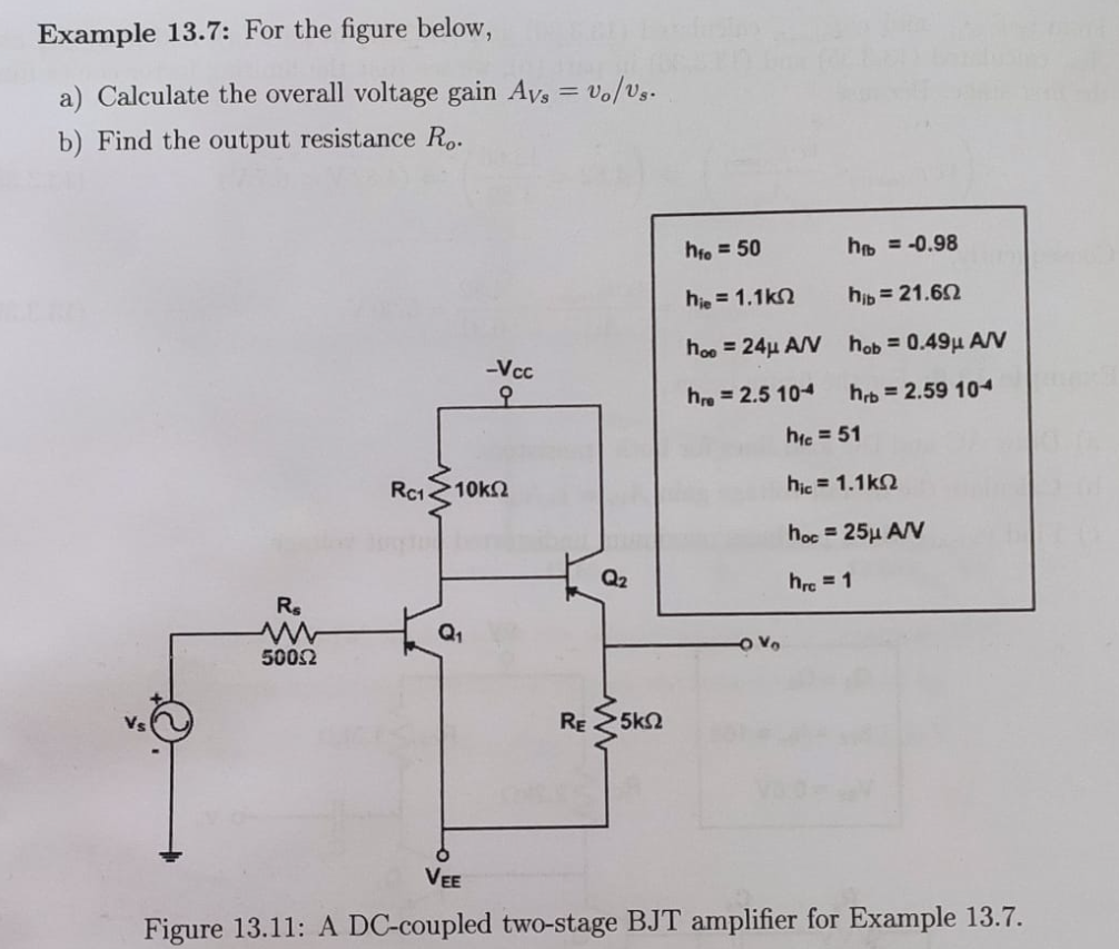Example 13.7: For the figure below,
a) Calculate the overall voltage gain Avs = Vo/Us.
b) Find the output resistance Ro.
-Vcc
오
Rc1 >10ΚΩ
Rs
Q₁
5002
RE 5K2
VEE
Figure 13.11: A DC-coupled two-stage BJT amplifier for Example 13.7.
a
hfo=50
hie = 1.1k
hoe 24μ A/V
hre=2.5 104
-OV
h = -0.98
hib = 21.602
hob= 0.49μ A/V
hrb=2.59 104
hic = 51
hic = 1.1k
hoc = 25μ A/V
hrc = 1