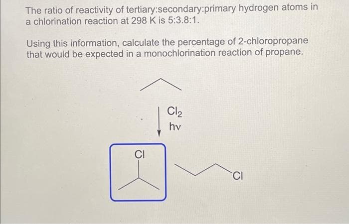 The ratio of reactivity of tertiary:secondary:primary hydrogen atoms in
a chlorination reaction at 298 K is 5:3.8:1.
Using this information, calculate the percentage of 2-chloropropane
that would be expected in a monochlorination reaction of propane.
CI
Cl₂
hv
CI