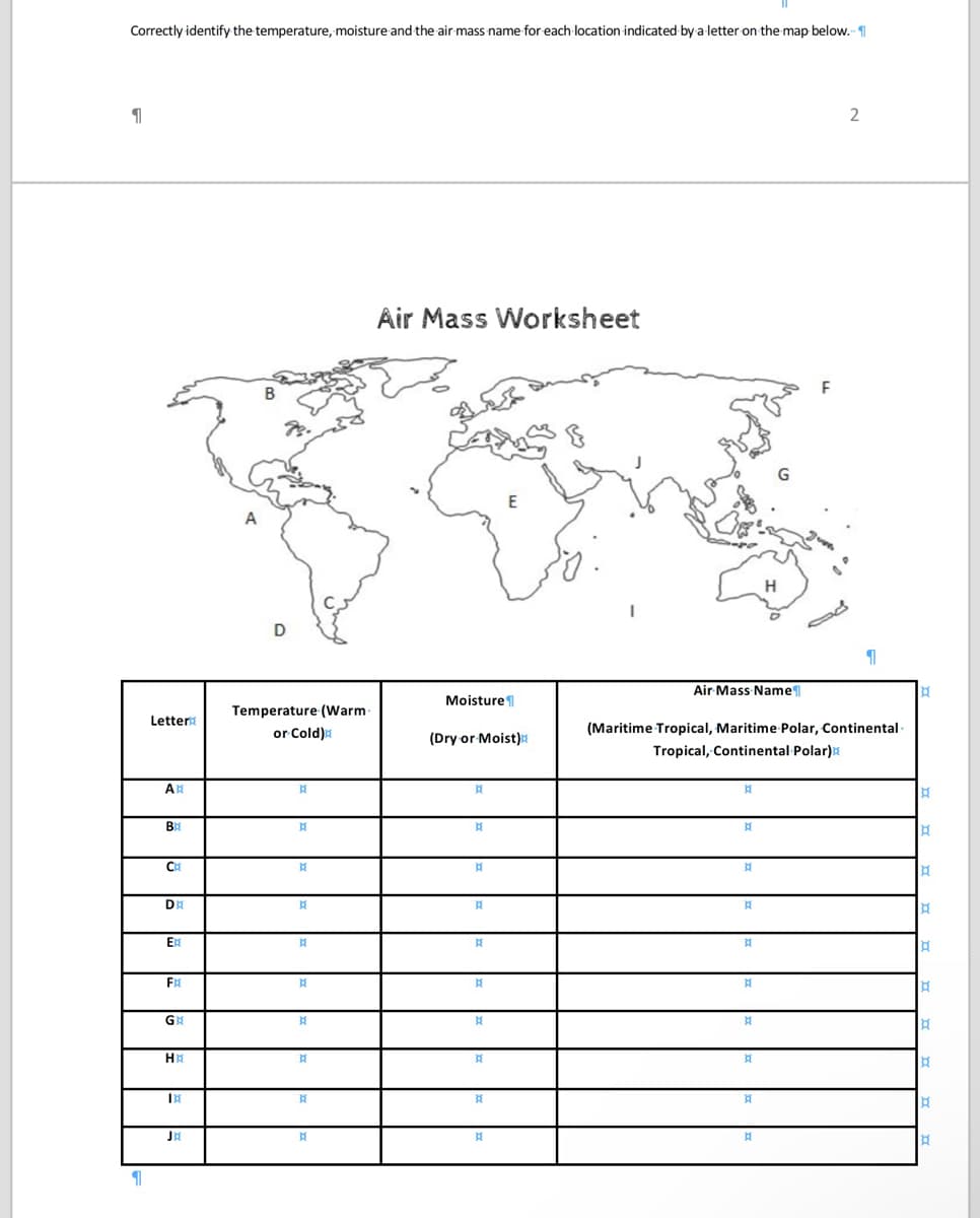 Correctly identify the temperature, moisture and the air mass name for each location indicated by a letter on the map below.
1
1
Letter
AB
BR
C
DE
Ex
FR
G
HR
BE
JX
A
B
D
Temperature (Warm
or Cold)
BE
¤{
}{
¤
P
}{
P
A
X{
៥
B
Air Mass Worksheet
Moisture
(Dry or Moist)
B
BE
B
X
A
}{
X
A
R
E
P
Air Mass Name
P
B
(Maritime Tropical, Maritime Polar, Continental
Tropical, Continental Polar)
H
A
A
A
A
A
H
B
A
2
1
¤
B
B
¤
B
¤
¤
B
B