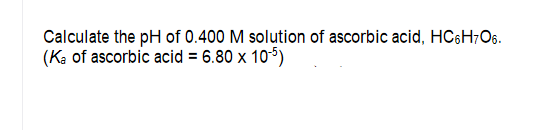 Calculate the pH of 0.400 M solution of ascorbic acid, HC6H;O6.
(Ka of ascorbic acid = 6.80 x 105)
