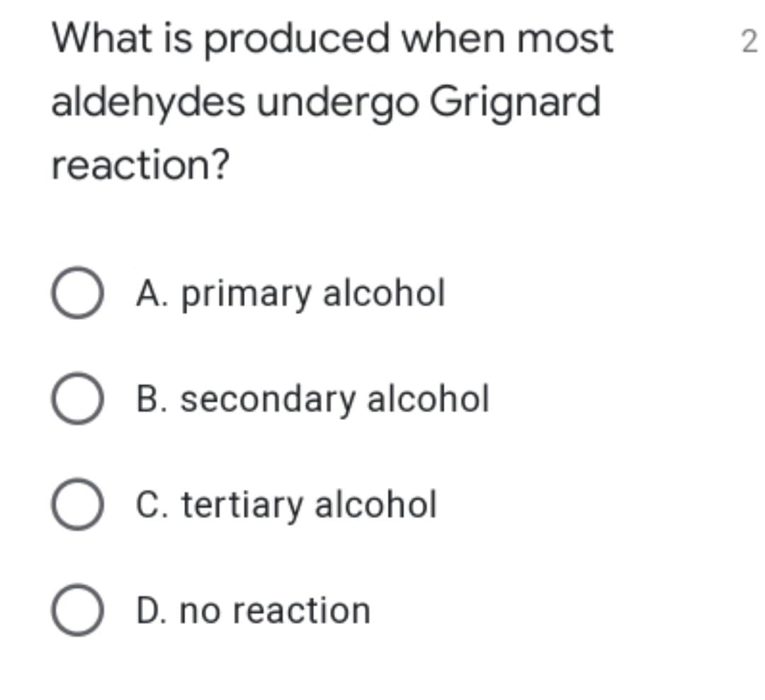 What is produced when most
aldehydes undergo Grignard
reaction?
O A. primary alcohol
B. secondary alcohol
O C. tertiary alcohol
O D. no reaction
2.
