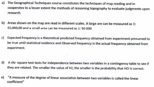 a) The Geographical Techniques course constitutes the techniques of map reading and in
cooperates to a lesser extent the methods of reasoning topography to evaluate judgments upon
research.
b) Areas shown on the map are read in different scales. A large are can be measured as 1:
65,000,00 and a small area can be measured as 1: 50 000
c) Expected frequency is a theoretical predicted frequency obtained from experiment presumed to
be true until statistical evidence and Observed frequency is the actual frequency obtained from
experiment.
d) A chi-square test tests for independence between two variables in a contingency table to see if
they are related. The smaller the value of X2, the smaller is the probability that HO is correct.
e) "A measure of the degree of linear association between two variables is called the linear
coefficient"