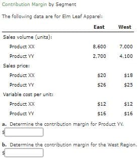 Contribution Margin by Segment
The following data are for Elm Leaf Apparel:
East
West
Sales volume (units):
Product XX
8,600
7,000
Product YY
2,700
4,100
Sales price:
Product XX
$20
$18
Product VY
$26
$25
Variable cost per unit:
Product XX
$12
$12
Product YY
$16
$16
a. Determine the contribution margin for Product YY.
b. Determine the contribution margin for the West Region.
