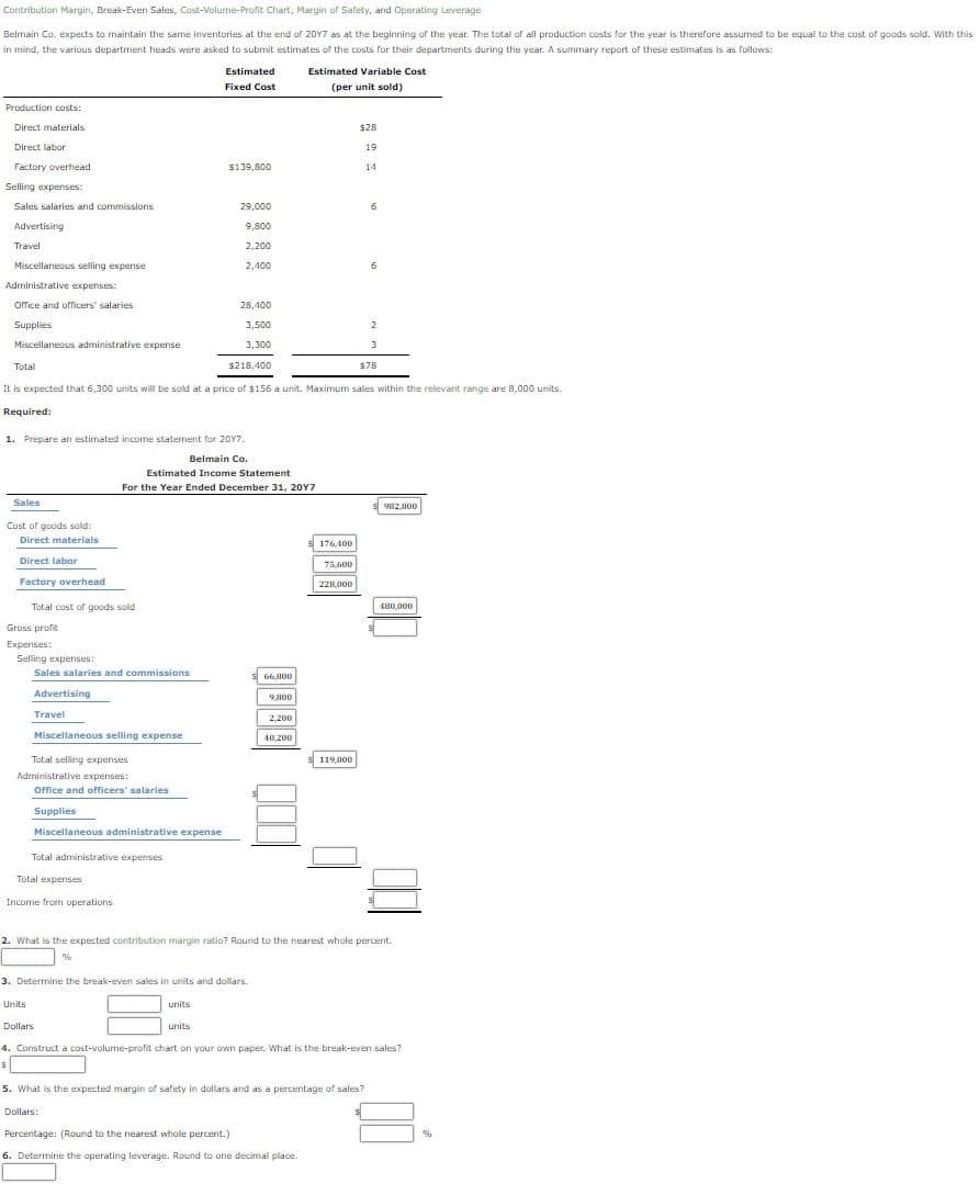 Contribution Margin, Break-Even Sales, Cost-Volume-Profit Chart, Margin of Safety, and Operating Leverage
Belmain Co. expects to maintain the same inventories at the end of 20Y7 as at the beginning of the year. The total of all production costs for the year is therefore assumed to be equal to the cost of goods sold. With this
in mind, the various department heads were asked to submit estimates of the costs for their departments during the year. A summary report of these estimates is as follows:
Estimated
Estimated Variable Cost
Fixed Cost
(per unit sold)
Production costs:
Direct materials
$28
Direct labor
19
Factory overhead
$139,800
14
Selling expenses:
Sales salaries and commissions
29,000
6
Advertising
9,800
Travel
2,200
Miscellaneous selling expense
2,400
Administrative expenses:
orfice and officers' salaries
28,400
Supplies
3,500
2
Miscellaneous administrative expense
3,300
3
Total
$218,400
$78
It is expected that 6,300 units will be sold at a price of $156 a unit. Maximum sales within the relevant range are 8,000 units.
Required:
1. Prepare an estimated income statement for 20Y7
Belmain Co
Estimated Income Statement
For the Year Ended December 31, 20Y7
Sales
982,800
Cost of goods sold:
Direct materials
s 176,400
Direct labor
75,600
Factory overhead
228,000
Total cost of goods sold
480.000
Gross profit
Expenses:
Selling expenses:
Sales salaries and commissions
S
66,800
Advertising
9,800
Travel
2,200
Miscellaneous selling expense
40,200
Total selling expenses
s119,000
Administrative expenses:
Office and officers' salaries
Supplies
Miscellaneous administrative expense
Total administrative expenses
Total expenses
Income from operations
2. What is the expected contribution margin ratio? Round to the nearest whole percent.
3. Determine the break-even sales in units and dollars.
Units
units
Dollars
units
4. Construct a cost-volume-profit chart on your own paper. What is the break-even sales?
5. What is the expected margin of safety in dollars and as a percentage of sales?
Dollars:
Percentage: (Round to the nearest whole percent.)
6. Determine the operating leverage. Round to one decimal place.
