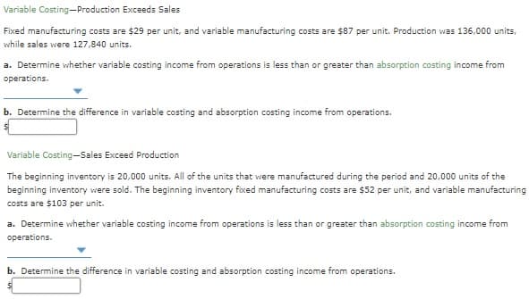 Variable Costing-Production Exceeds Sales
Fixed manufacturing costs are $29 per unit, and variable manufacturing costs are $87 per unit. Production was 136,000 units,
while sales were 127,840 units.
a. Determine whether variable costing income from operations is less than or greater than absorption costing income from
operations.
b. Determine the difference in variable costing and absorption costing income from operations.
Variable Costing-Sales Exceed Production
The beginning inventory is 20,000 units. All of the units that were manufactured during the period and 20,000 units of the
beginning inventory were sold. The beginning inventory fixed manufacturing costs are $52 per unit, and variable manufacturing
costs are $103 per unit.
a. Determine whether variable costing income from operations is less than or greater than absorption costing income from
operations.
b. Determine the difference in variable costing and absorption costing income from operations.
