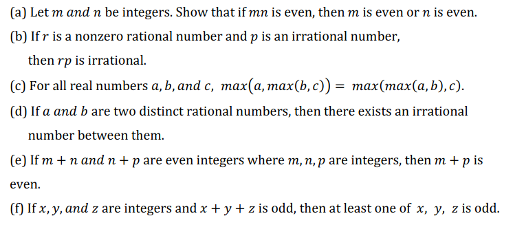 (a) Let m and n be integers. Show that if mn is even, then m is even or n is even.
(b) If r is a nonzero rational number and p is an irrational number,
then rp is irrational.
(c) For all real numbers a, b, and c, max(a, max(b, c)) = max(max(a,b), c).
(d) If a and b are two distinct rational numbers, then there exists an irrational
number between them.
(e) If m + n and n+p are even integers where m, n, p are integers, then m +p is
even.
(f) If x, y, and z are integers and x + y + z is odd, then at least one of x, y, z is odd.
