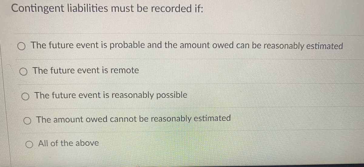 Contingent liabilities must be recorded if:
O The future event is probable and the amount owed can be reasonably estimated
O The future event is remote
O The future event is reasonably possible
O The amount owed cannot be reasonably estimated
All of the above
