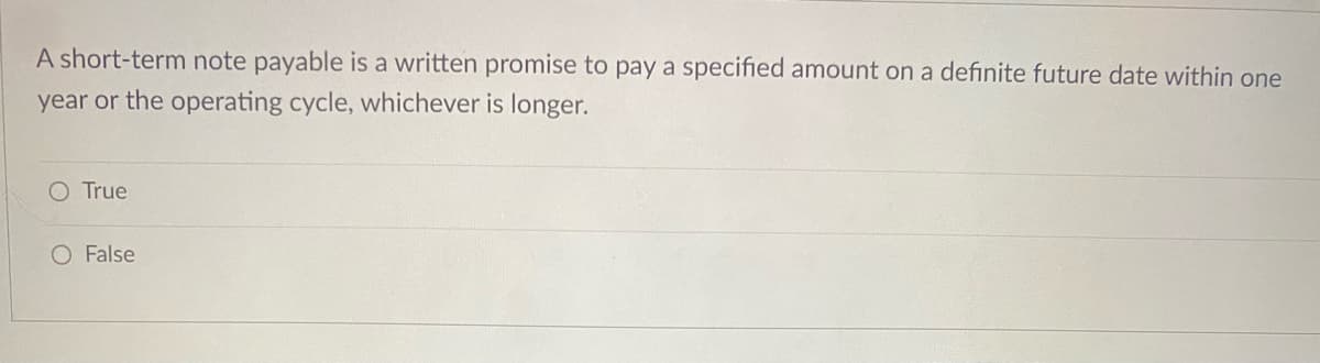 A short-term note payable is a written promise to pay a specified amount on a definite future date within one
year or the operating cycle, whichever is longer.
O True
O False
