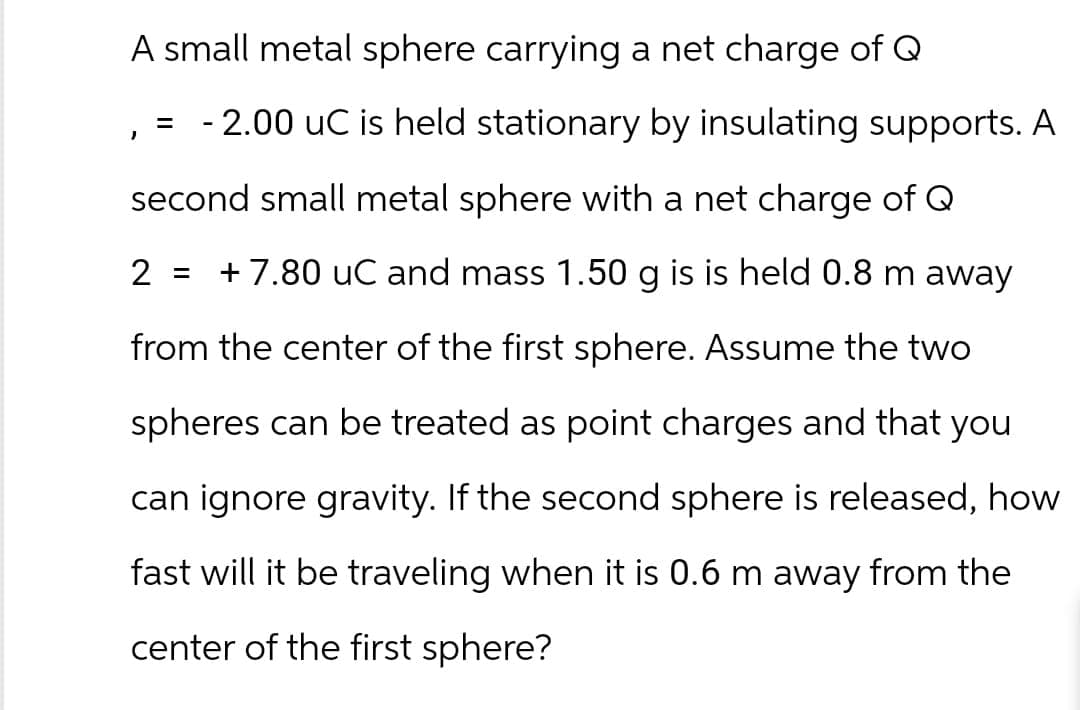 A small metal sphere carrying a net charge of Q
= -2.00 uC is held stationary by insulating supports. A
second small metal sphere with a net charge of Q
2 = +7.80 uC and mass 1.50 g is is held 0.8 m away
from the center of the first sphere. Assume the two
spheres can be treated as point charges and that you
can ignore gravity. If the second sphere is released, how
fast will it be traveling when it is 0.6 m away from the
center of the first sphere?