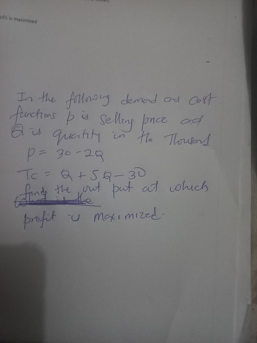 ofit is maximized
In the following demand and cost
functions & is selling price and
Q is quantity in the Thousand
P = 30-29
Tc = Q +5Q-30
find the out put at which
Maximized.
profit u
U