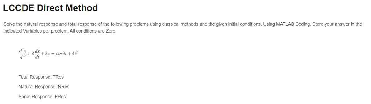 LCCDE Direct Method
Solve the natural response and total response of the following problems using classical methods and the given initial conditions. Using MATLAB Coding. Store your answer in the
indicated Variables per problem. All conditions are Zero.
d²x
+8x+3x= cos3t+41²
dt2
dt
Total Response: TRes
Natural Response: NRes
Force Response: FRes