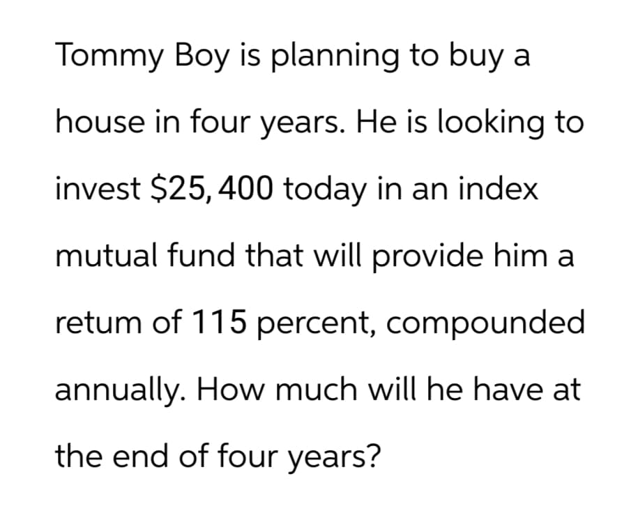 Tommy Boy is planning to buy a
house in four years. He is looking to
invest $25,400 today in an index
mutual fund that will provide him a
retum of 115 percent, compounded
annually. How much will he have at
the end of four years?