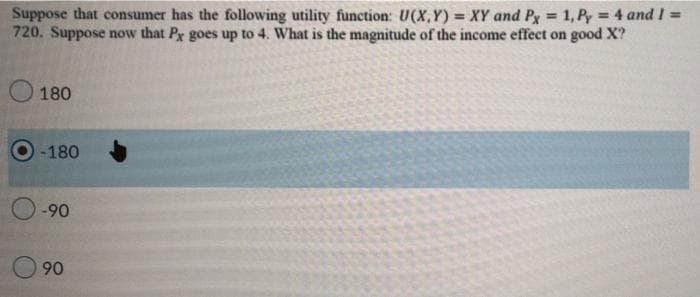 Suppose that consumer has the following utility function: U(X,Y)= XY and Px = 1, Py = 4 and 1=
720. Suppose now that Px goes up to 4. What is the magnitude of the income effect on good X?
180
-180
-90
90