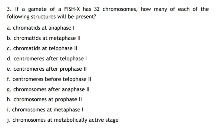3. If a gamete of a FISH-X has 32 chromosomes, how many of each of the
following structures will be present?
a. chromatids at anaphase I
b. chromatids at metaphase Il
c. chromatids at telophase II
d. centromeres after telophase l
e. centromeres after prophase II
f. centromeres before telophase II
g. chromosomes after anaphase II
h. chromosomes at prophase II
i. chromosomes at metaphase l
j. chromosomes at metabolically active stage

