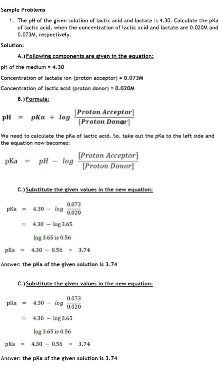 Sample Problems
1. The pH of the given solution of lactic acid and lactate is 4.30. Calculate the pka
of lactic acid, when the concentration of lactic acid and lactate are 0.020M and
0.073M, respectively.
Solution:
A.) Following components are given in the equation:
pH of the medium = 4.30
Concentration of lactate ion (proton acceptor) = 0.073M
Concentration of lactic acid (proton donor) = 0.020M
B.) Formula:
[Proton Acceptor]
[Proton Donor]
pH
pKa + log
%3D
We need to calculate the pKa of lactic acid. So, take out the pKa to the left side and
the equation now becomes:
[Proton Acceptor]
log
[Proton Donor]
pKa
pH
%3D
C.) Substitute the given values in the new equation:
0.073
pKa =
4.30 – log
0.020
4.30 – log 3.65
log 3.65 is 0.56
pKa =
4.30 – 0.56
3.74
Answer: the pKa of the given solution is 3.74
C.) Substitute the given values in the new equation:
0.073
pKa
4.30 – log
%3D
0.020
4.30 – log 3.65
%3D
log 3.65 is 0.56
pKa =
4.30 – 0.56
3.74
%3D
Answer: the pKa of the given solution is 3.74
