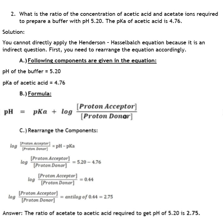 2. What is the ratio of the concentration of acetic acid and acetate ions required
to prepare a buffer with pH 5.20. The pka of acetic acid is 4.76.
Solution:
You cannot directly apply the Henderson - Hasselbalch equation because it is an
indirect question. First, you need to rearrange the equation accordingly.
A.) Following components are given in the equation:
pH of the buffer = 5.20
pka of acetic acid = 4.76
B.) Formula:
[Proton Acceptor]
pH = pka + log
[Proton Donor]
C.) Rearrange the Components:
[Proton Acceptor]
log
[Proton Donor]
= pH - pKa
[Proton Acceptor]
log
[Proton Donor]
= 5.20 – 4.76
[Proton Acceptor]
log
[Proton Donor]
= 0.44
[Proton Acceptor]
log
= antilog of 0.44 = 2.75
[Proton Donor]
Answer: The ratio of acetate to acetic acid required to get pH of 5.20 is 2.75.

