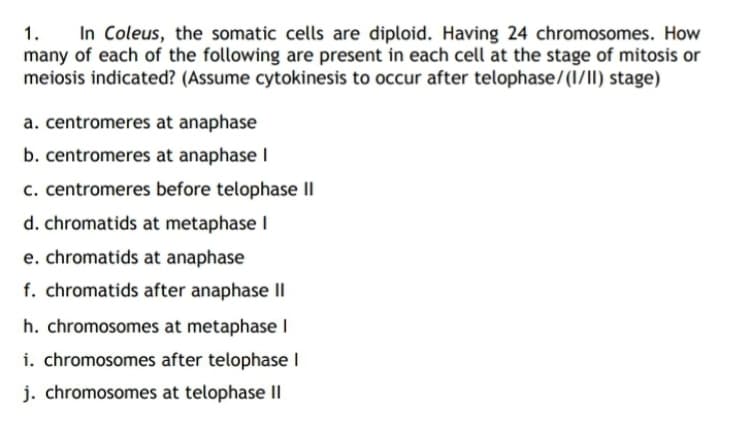 In Coleus, the somatic cells are diploid. Having 24 chromosomes. How
many of each of the following are present in each cell at the stage of mitosis or
meiosis indicated? (Assume cytokinesis to occur after telophase/(1/II) stage)
1.
a. centromeres at anaphase
b. centromeres at anaphase I
c. centromeres before telophase II
d. chromatids at metaphase I
e. chromatids at anaphase
f. chromatids after anaphase II
h. chromosomes at metaphase I
i. chromosomes after telophase l
j. chromosomes at telophase II
