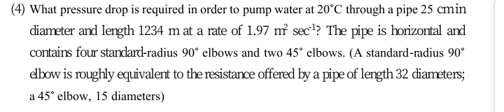 (4) What pressure drop is required in order to pump water at 20°C through a pipe 25 cmin
diameter and length 1234 m at a rate of 1.97 m sec!? The pipe is horizontal and
contains four standard-radius 90° elbows and two 45° elbows. (A standard-radius 90°
edbow is roughly equivalent to the resistance offered by a pipe of length 32 diameters;
a 45° elbow, 15 diameters)
