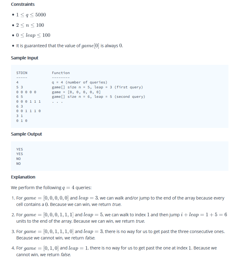 Constraints
•1<q< 5000
• 2 <n< 100
•0 < leap < 100
• It is guaranteed that the value of game[0] is always 0.
Sample Input
STDIN
Function
---- ----
q = 4 (number of queries)
game [] size n = 5, leap = 3 (first query)
game = [0, 0, 0, 0, 0]
game [] size n = 6, leap = 5 (second query)
4
5 3
θ 0 0 0 0
6 5
0 0 0 11 1
6 3
® 0 111 0
3 1
O 10
Sample Output
YES
YES
NO
NO
Explanation
We perform the following q = 4 queries:
1. For game
[0,0,0,0,0] and leap = 3, we can walk and/or jump to the end of the array because every
cell contains a 0. Because we can win, we return true.
2. For game = [0,0,0, 1, 1, 1] and leap = 5, we can walk to index 1 and then jump i + leap = 1+ 5 = 6
units to the end of the array. Because we can win, we return true.
3. For game = [0, 0, 1, 1, 1, 0] and leap = 3, there is no way for us to get past the three consecutive ones.
Because we cannot win, we return false.
4. For game = [0, 1, 0] and leap = 1, there is no way for us to get past the one at index 1. Because we
cannot win, we return false.
