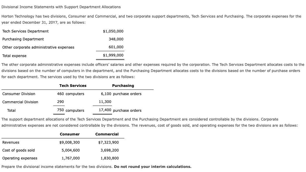 Divisional Income Statements with Support Department Allocations
Horton Technology has two divisions, Consumer and Commercial, and two corporate support departments, Tech Services and Purchasing. The corporate expenses for the
year ended December 31, 20Y7, are as follows:
Tech Services Department
$1,050,000
Purchasing Department
348,000
Other corporate administrative expenses
601,000
Total expense
$1,999,000
The other corporate administrative expenses include officers' salaries and other expenses required by the corporation. The Tech Services Department allocates costs to the
divisions based on the number of computers in the department, and the Purchasing Department allocates costs to the divisions based on the number of purchase orders
for each department. The services used by the two divisions are as follows:
Tech Services
Purchasing
Consumer Division
460 computers
6,100 purchase orders
Commercial Division
290
11,300
Total
750 computers
17,400 purchase orders
The support department allocations of the Tech Services Department and the Purchasing Department are considered controllable by the divisions. Corporate
administrative expenses are not considered controllable by the divisions. The revenues, cost of goods sold, and operating expenses for the two divisions are as follows:
Consumer
Commercial
Revenues
$9,008,300
$7,323,900
Cost of goods sold
5,004,600
3,698,200
Operating expenses
1,767,000
1,830,800
Prepare the divisional income statements for the two divisions. Do not round your interim calculations.
