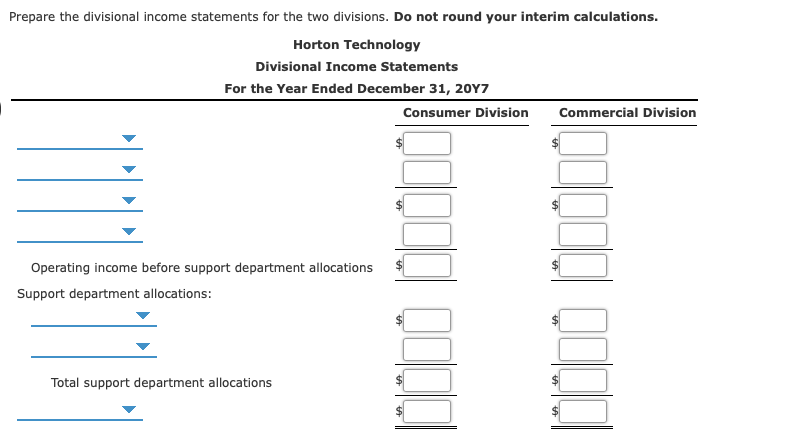 Prepare the divisional income statements for the two divisions. Do not round your interim calculations.
Horton Technology
Divisional Income Statements
For the Year Ended December 31, 20Y7
Consumer Division
Commercial Division
Operating income before support department allocations
Support department allocations:
Total support department allocations
