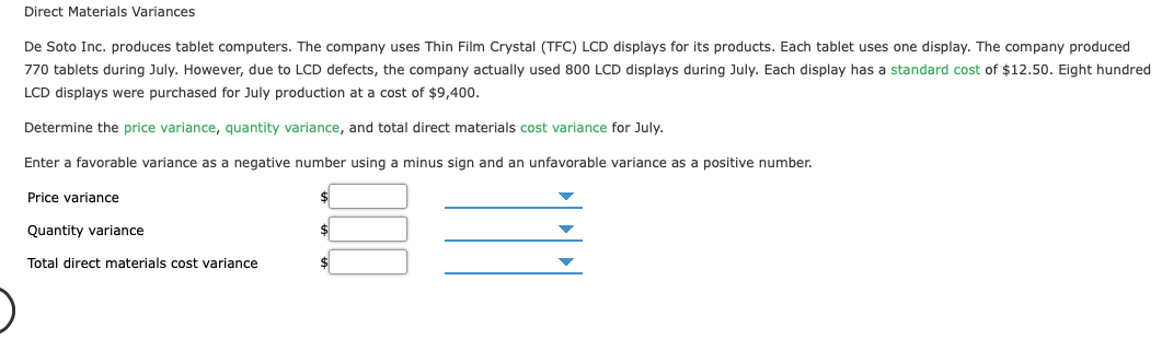 Direct Materials Variances
De Soto Inc. produces tablet computers. The company uses Thin Film Crystal (TFC) LCD displays for its products. Each tablet uses one display. The company produced
770 tablets during July. However, due to LCD defects, the company actually used 800 LCD displays during July. Each display has a standard cost of $12.50. Eight hundred
LCD displays were purchased for July production at a cost of $9,400.
Determine the price variance, quantity variance, and total direct materials cost variance for July.
Enter a favorable variance as a negative number using a minus sign and an unfavorable variance as a positive number.
Price variance
Quantity variance
Total direct materials cost variance
