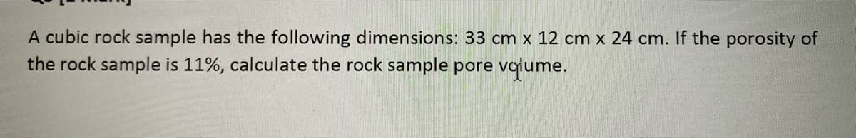 A cubic rock sample has the following dimensions: 33 cm x 12 cm x 24 cm. If the porosity of
the rock sample is 11%, calculate the rock sample pore vaiume.
