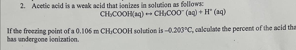 2. Acetic acid is a weak acid that ionizes in solution as follows:
CH3COOH(aq) →→→ CH3COO- (aq) + H+ (aq)
If the freezing point of a 0.106 m CH3COOH solution is -0.203°C, calculate the percent of the acid tha
has undergone ionization.