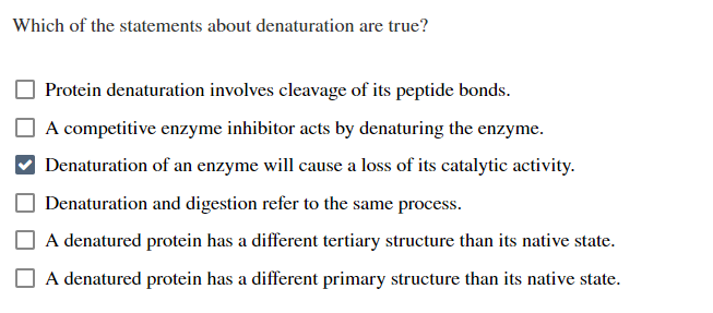 Which of the statements about denaturation are true?
Protein denaturation involves cleavage of its peptide bonds.
A competitive enzyme inhibitor acts by denaturing the enzyme.
Denaturation of an enzyme will cause a loss of its catalytic activity.
Denaturation and digestion refer to the same process.
A denatured protein has a different tertiary structure than its native state.
A denatured protein has a different primary structure than its native state.

