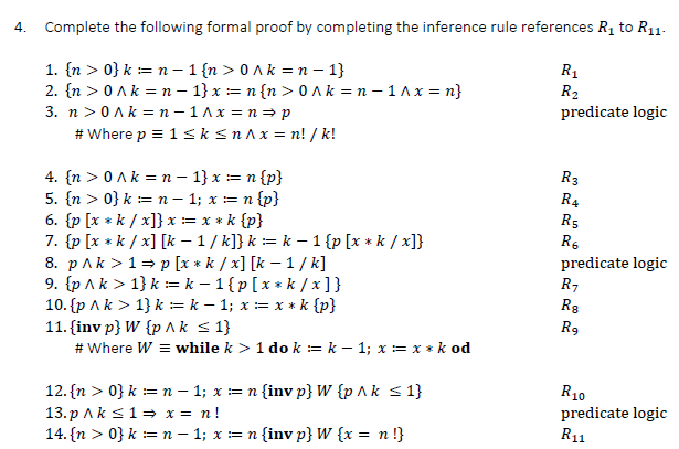 4. Complete the following formal proof by completing the inference rule references R₁ to R11-
1. {n>0} kn-1 {n>0^k=n-1}
2. {n > 0^k=n-1}x= n {n> 0 Ak=n-1^x=n}
3. n> 0 Ak=n-1^x=n⇒ p
#Where p = 1 ≤k ≤n^x=n! / k!
4. {n> 0 ^ k = n −-1} x == n {p}
5. {n > 0} kn - 1; x =n {p}
6. {p [x *k/x]} x == x * k {p}
7. {p [x *k/x] [k - 1/k]} k = k-1 {p [x *k/x]}
8. p^k>1⇒p [x*k / x] [k - 1/k]
9. {p ^k> 1} k = k-1{p [x*k/x]}
10. {p ^k> 1} k = k − 1; x = x * k {p}
11. (inv p} W {p ^k ≤ 1}
# Where W = while k > 1 do kk - 1; x = x * k od
12. {n >0} k = n − 1; x =n (inv p} W {p ^ k ≤ 1}
13.p ^k ≤ 1⇒ x = n!
14. {n >0} k = n − 1; x = n {inv p} W {x = n!}
R₁
R₂
predicate logic
R3
R4
R5
R6
predicate logic
R7
Ra
R₂
R10
predicate logic
R11