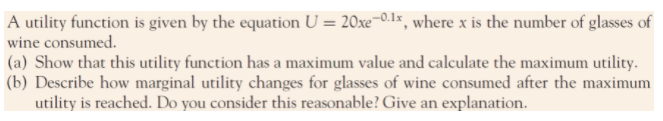 A utility function is given by the equation U = 20xe¬0.1x, where x is the number of glasses of
wine consumed.
(a) Show that this utility function has a maximum value and calculate the maximum utility.
(b) Describe how marginal utility changes for glasses of wine consumed after the maximum
utility is reached. Do you consider this reasonable? Give an explanation.
