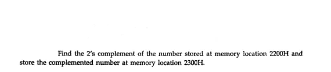 Find the 2's complement of the number stored at memory location 2200H and
store the complemented number at memory location 2300H.
