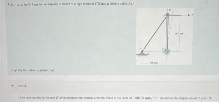 Part of a control linkage for an airplane consists of a rigid member CB and a flexible cable AB.
Originally the cable is unstretched.
Part A
100
A
400mm
If a force is applied to the end B of the member and causes a normal strain in the cable of 0.00300 mm/mm, determine the displacement of point B.