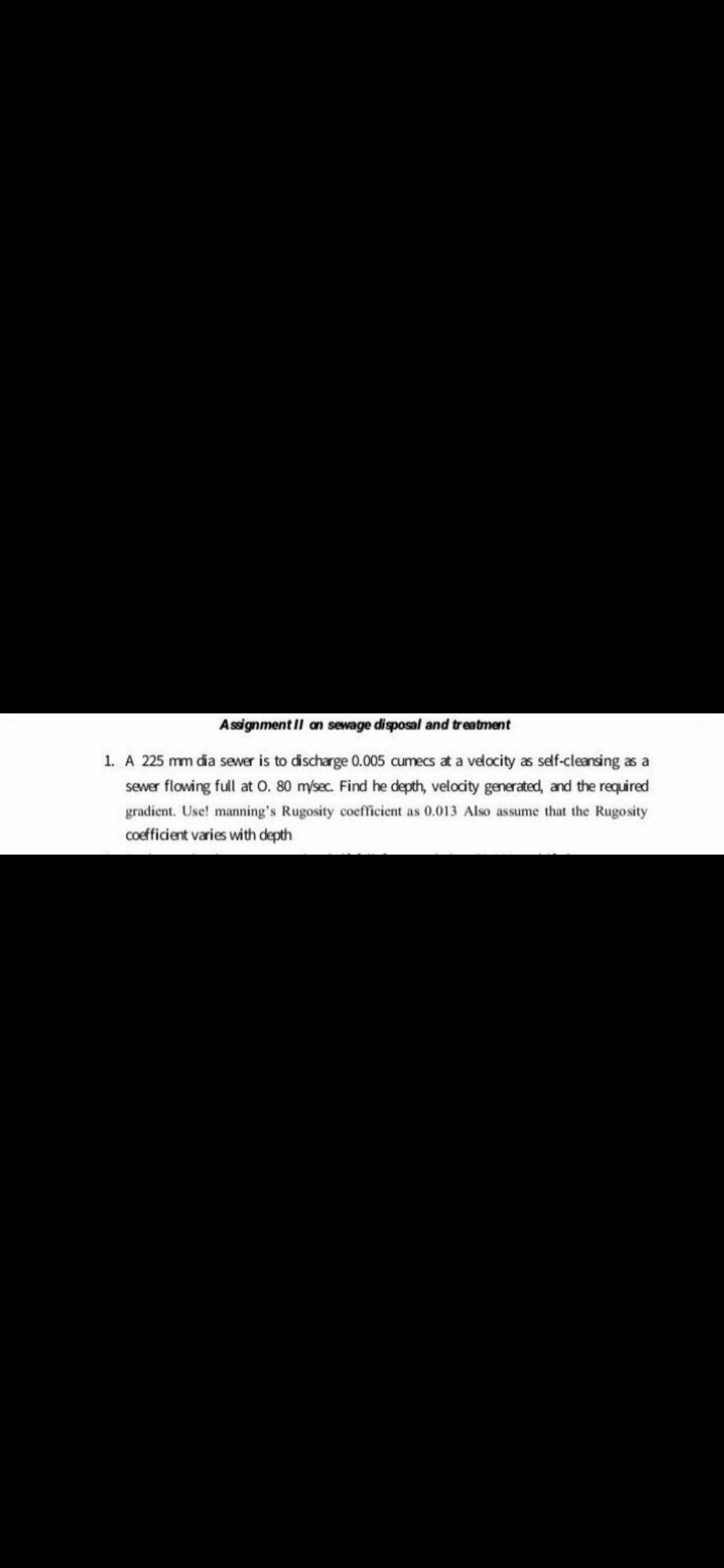 Assignment Il an sewage disposal and treatment
1. A 225 mm dia sewer is to discharge 0.005 cumecs at a velocity as self-cleansing as a
sewer flowing full at o. 80 m/sec. Find he depth, velocity generated, and the required
gradient. Use! manning's Rugosity coefficient as 0.013 Also assume that the Rugosity
coefficient varies with depth
