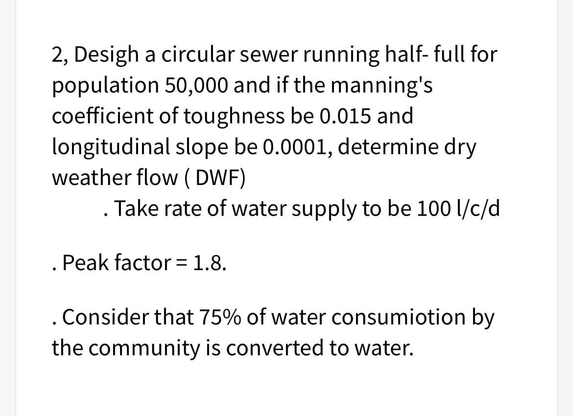 2, Desigh a circular sewer running half- full for
population 50,000 and if the manning's
coefficient of toughness be 0.015 and
longitudinal slope be 0.0001, determine dry
weather flow ( DWF)
. Take rate of water supply to be 100 l/c/d
Peak factor = 1.8.
. Consider that 75% of water consumiotion by
the community is converted to water.
