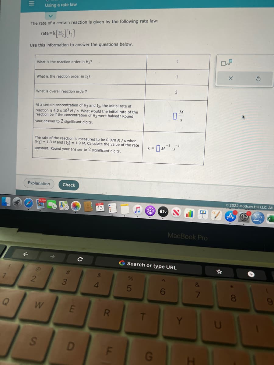 1
1
Q
The rate of a certain reaction is given by the following rate law:
te=k[H₂][¹₂]
Use this information to answer the questions below.
Using a rate law
What is the reaction order in H₂?
rate=
What is the reaction order in I₂?
What is overall reaction order?
At a certain concentration of H₂ and I2, the initial rate of
reaction is 4.0 x 103 M/s. What would the initial rate of the
reaction be if the concentration of H₂ were halved? Round
your answer to 2 significant digits.
The rate of the reaction is measured to be 0.070 M/s when
[H₂] = 1.3 M and [1₂] = 1.9 M. Calculate the value of the rate
constant. Round your answer to 2 significant digits.
2
Explanation
S
W
Check
3
E
D
13
$
4
R
LL
F
%
k =
t
e
tv
G Search or type URL
G
04/
MacBook Pro
Y
&
7
H
U
X
* CO
+
Ⓒ2022 McGraw Hill LLC. All
8
3
C