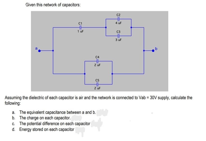 Given this network of capacitors:
C2
H
C1
4 uF
1 uF
C3
3 uF
b.
C4
2 uF
C5
2 uF
Assuming the dielectric of each capacitor is air and the network is connected to Vab = 30V supply, calculate the
following:
a. The equivalent capacitance between a and b.
b. The charge on each capacitor.
c. The potential difference on each capacitor
d. Energy stored on each capacitor
