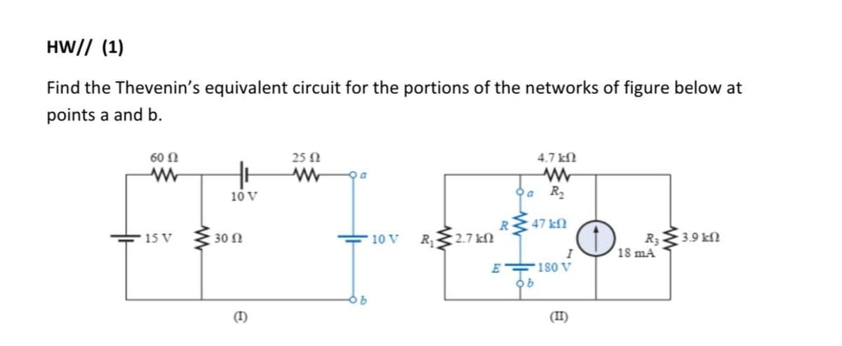 HW// (1)
Find the Thevenin's equivalent circuit for the portions of the networks of figure below at
points a and b.
60 N
25 N
4.7 kN
10 V
R
47 kN
30 N
R 2.7 kN
3.9 kN
15 V
R3
18 mA
10 V
I
180 V
(I)
(II)
