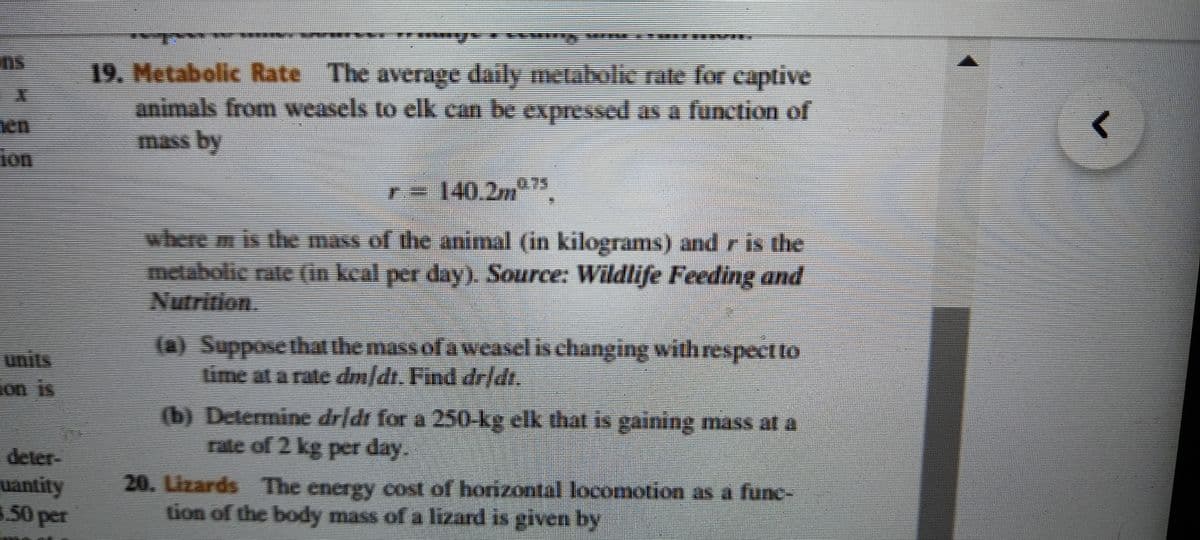 19. Metabolic Rate The average daily metabolie rate for captive
animals from weasels to elk can be expressed as a function of
mass by
ion
T= 140,2," 75
where m is the mass of the animal (in kilograms) and r is the
metabolic rate (in kcal per day). Source: Wildlife Feeding and
Nutrition
units
ion is
(a) Suppose that the mass of a weasel is changing withrespeet to
lime at a rate dm/dt. Find drlt.
(b) Determine dridt for a 250 kg elk that is gaining mass at a
rate of 2 kg per day.
deter-
uantity
50 per
20. Lizards The energy cost of horizontal locomotion as a func-
tion of the body mass of a lizard is given by
