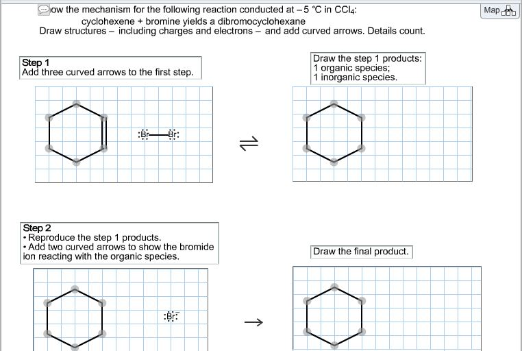 ow the mechanism for the following reaction conducted at -5 °C in CC14:
cyclohexene + bromine yields a dibromocyclohexane
Draw structures - including charges and electrons - and add curved arrows. Details count.
Step 1
Add three curved arrows to the first step.
Draw the step 1 products:
1 organic species;
1 inorganic species.
Step 2
• Reproduce the step 1 products.
Add two curved arrows to show the bromide
ion reacting with the organic species.
Draw the final product.
1L
o
↑
Map