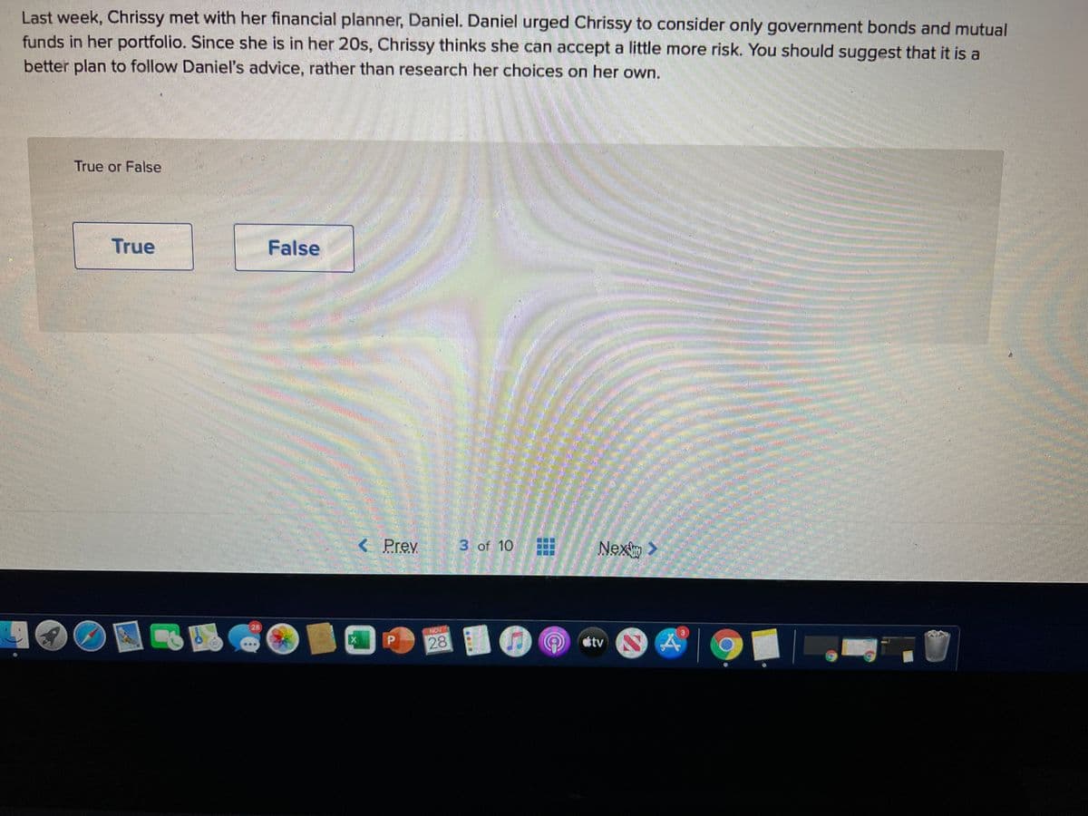 Last week, Chrissy met with her financial planner, Daniel. Daniel urged Chrissy to consider only government bonds and mutual
funds in her portfolio. Since she is in her 20s, Chrissy thinks she can accept a little more risk. You should suggest that it is a
better plan to follow Daniel's advice, rather than research her choices on her own.
True or False
True
False
券
< Prev
3. of 10
Nex
國 小國1D
28
tv
