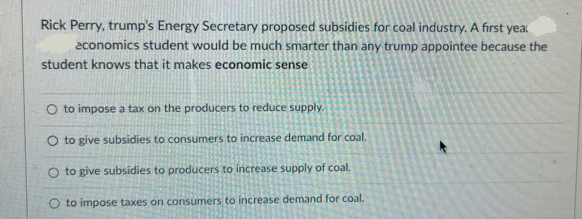Rick Perry, trump's Energy Secretary proposed subsidies for coal industry. A first yea
economics student would be much smarter than any trump appointee because the
student knows that it makes economic sense
O to impose a tax on the producers to reduce supply.
O to give subsidies to consumers to increase demand for coal.
O to give subsidies to producers to increase supply of coal.
O to impose taxes on consumers to increase demand for coal.
